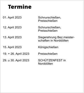 Termine  01. April 2023		Schnurschieen,  Preisschieen  12. April 2023		Schnurschieen, Preisschieen  13. April 2023		Siegerehrung Bez.meister- schaften in Norddllen  15. April 2023		Knigschieen  19. + 26. April 2023		Preisschieen  29. u 30. April 2023		SCHTZENFEST in  Norddllen