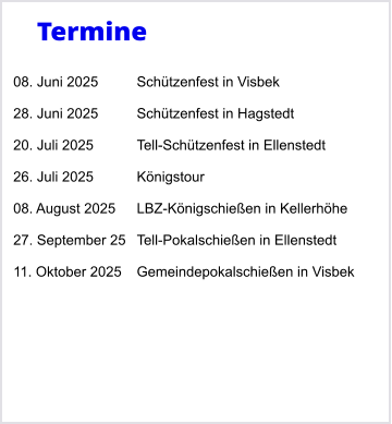 Termine  08. Juni 2025	Schtzenfest in Visbek  28. Juni 2025	Schtzenfest in Hagstedt  20. Juli 2025 	Tell-Schtzenfest in Ellenstedt  26. Juli 2025		Knigstour  08. August 2025	LBZ-Knigschieen in Kellerhhe  27. September 25	Tell-Pokalschieen in Ellenstedt  11. Oktober 2025	Gemeindepokalschieen in Visbek