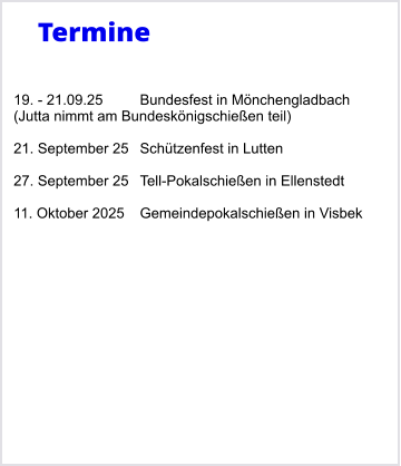 Termine   19. - 21.09.25	Bundesfest in Mnchengladbach (Jutta nimmt am Bundesknigschieen teil)  21. September 25	Schtzenfest in Lutten  27. September 25	Tell-Pokalschieen in Ellenstedt  11. Oktober 2025	Gemeindepokalschieen in Visbek