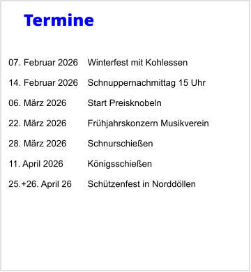 Termine   07. Februar 2026	Winterfest mit Kohlessen  14. Februar 2026	Schnuppernachmittag 15 Uhr  06. M�rz 2026	Start Preisknobeln  22. M�rz 2026	Fr�hjahrskonzern Musikverein  28. M�rz 2026	Schnurschie�en  11. April 2026	K�nigsschie�en  25.+26. April 26	Sch�tzenfest in Nordd�llen